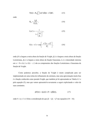 +∞
                      V( x ) = A 6 ∫ L( x' ).G( x − x' )dx' ,            (13)
                                       −∞

onde
                              Ι 0β
                      A6 =          ,                                    (14)
                             β L βG


                                         1
                      L( x ' ) =                 2
                                                     ,                   (15)
                                       πx ' 
                                   1+ 
                                      β    
                                       L


                                           π 2 (x − x ')2 
                      G ( x − x ' ) = exp −               ,            (16)
                                                βG2
                                                           




onde β é a largura a meia altura da função de Voight, βL é a largura a meia altura da função
Lorentziana, βG é a largura a meia altura da função Gaussiana, I0 é a intensidade máxima
em x = 0 e L(x’) e G(x – x’) são as componentes das funções Lorentziana e Gaussiana da
função de Voight.


       Como podemos perceber, a função de Voight é muito complicada para ser
implementada em uma rotina de refinamento da estrutura, mas uma aproximação muito boa
é a função conhecida como pseudo-Voight, que também já foi apresentada na Tabela 4.1 e
pela equação (5), mas que vamos apresentá-la novamente a seguir explicitando o valor de
suas constantes.


                                   pV( x ) = ηL( x ) + (1 − η)G( x ) ,          (17)


onde 0 ≤ η ≤ 1 e é feita a consideração de que βL = βG = β nas equações (14 – 16).




                                                         58
 
