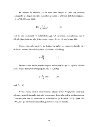 O tamanho da partícula (D) em uma dada direção hkl pode ser calculado
conhecendo-se a largura do pico a meia altura e usando-se a fórmula de Scherrer (equação
18) [AZÀROFF et al, 1958]:


                                       k ⋅λ
                               D=              ,              (18)
                                    βL ⋅ cos θ


onde k é uma constante (k = 1 neste trabalho), βL = β é a largura a meia altura do pico de
difração já corrigido, ou seja, já descontado a largura devido a divergência do feixe.


       Como a microdeformação (ε) são defeitos (variações) nos parâmetros de rede, ela é
definida a partir da distância interplanar (d) tirada da lei de Bragg.


                                         δd
                                    ε=      ,             (19)
                                         d


       Desenvolvendo a equação (19), chega-se à equação (20), que é a equação utilizada
para o cálculo da microdeformação [DELHEZ et al, 1982].


                                         βG
                                    ε=      cot θ ,       (20)
                                          4


onde βG = β.


       Como a função utilizada nesse trabalho é a função pseudo-Voight, torna-se inviável
calcular a microdeformação, pois não temos como deconvolucioná-la satisfatoriamente.
Tentativas para isso são mostradas nas referências de [MIRANDA, 2003] e [YOUNG,
1993], mas que não retratam a realidade, pelo menos para este trabalho.




                                                   59
 