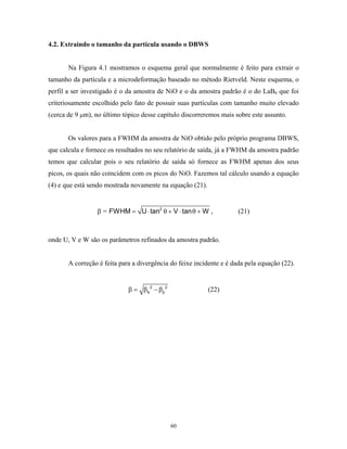 4.2. Extraindo o tamanho da partícula usando o DBWS


       Na Figura 4.1 mostramos o esquema geral que normalmente é feito para extrair o
tamanho da partícula e a microdeformação baseado no método Rietveld. Neste esquema, o
perfil a ser investigado é o da amostra de NiO e o da amostra padrão é o do LaB6 que foi
criteriosamente escolhido pelo fato de possuir suas partículas com tamanho muito elevado
(cerca de 9 µm), no último tópico desse capítulo discorreremos mais sobre este assunto.


       Os valores para a FWHM da amostra de NiO obtido pelo próprio programa DBWS,
que calcula e fornece os resultados no seu relatório de saída, já a FWHM da amostra padrão
temos que calcular pois o seu relatório de saída só fornece as FWHM apenas dos seus
picos, os quais não coincidem com os picos do NiO. Fazemos tal cálculo usando a equação
(4) e que está sendo mostrada novamente na equação (21).


                 β = FWHM = U ⋅ tan2 θ + V ⋅ tan θ + W ,              (21)



onde U, V e W são os parâmetros refinados da amostra padrão.


       A correção é feita para a divergência do feixe incidente e é dada pela equação (22).


                             β = β e 2 − βp 2              (22)




                                                60
 