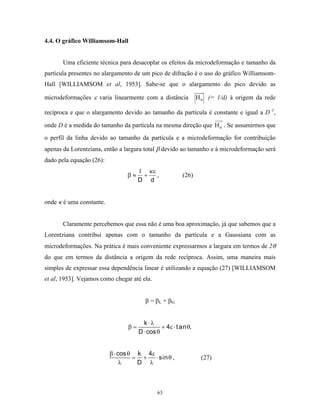 4.4. O gráfico Williamsom-Hall


       Uma eficiente técnica para desacoplar os efeitos da microdeformação e tamanho da
partícula presentes no alargamento de um pico de difração é o uso do gráfico Williamsom-
Hall [WILLIAMSOM et al, 1953]. Sabe-se que o alargamento do pico devido as

microdeformações ε varia linearmente com a distância            H 0 (= 1/d) à origem da rede

recíproca e que o alargamento devido ao tamanho da partícula é constante e igual a D–1,

onde D é a medida do tamanho da partícula na mesma direção que H 0 . Se assumirmos que
o perfil da linha devido ao tamanho da partícula e a microdeformação for contribuição
apenas da Lorentziana, então a largura total β devido ao tamanho e à microdeformação será
dado pela equação (26):
                                     1 κε
                                β≈    +   ,             (26)
                                     D d


onde κ é uma constante.


       Claramente percebemos que essa não é uma boa aproximação, já que sabemos que a
Lorentziana contribui apenas com o tamanho da partícula e a Gaussiana com as
microdeformações. Na prática é mais conveniente expressarmos a largura em termos de 2θ
do que em termos da distância a origem da rede recíproca. Assim, uma maneira mais
simples de expressar essa dependência linear é utilizando a equação (27) [WILLIAMSOM
et al, 1953]. Vejamos como chegar até ela.


                                        β = βL + βG


                                       k ⋅λ
                                β=             + 4ε ⋅ t an θ,
                                     D ⋅ cos θ


                          β ⋅ cos θ k 4ε
                                   = +   ⋅ sin θ ,               (27)
                               λ    D λ



                                             63
 