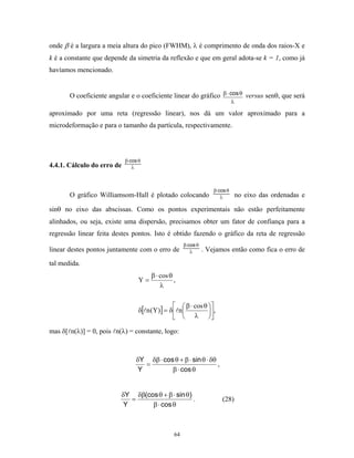 onde β é a largura a meia altura do pico (FWHM), λ é comprimento de onda dos raios-X e
k é a constante que depende da simetria da reflexão e que em geral adota-se k = 1, como já
havíamos mencionado.


       O coeficiente angular e o coeficiente linear do gráfico β ⋅ cos θ versus senθ, que será
                                                                              λ

aproximado por uma reta (regressão linear), nos dá um valor aproximado para a
microdeformação e para o tamanho da partícula, respectivamente.




                            β⋅cos θ
4.4.1. Cálculo do erro de      λ



                                                                    β⋅cos θ
       O gráfico Williamsom-Hall é plotado colocando                   λ       no eixo das ordenadas e

sinθ no eixo das abscissas. Como os pontos experimentais não estão perfeitamente
alinhados, ou seja, existe uma dispersão, precisamos obter um fator de confiança para a
regressão linear feita destes pontos. Isto é obtido fazendo o gráfico da reta de regressão
                                                      β⋅cos θ
linear destes pontos juntamente com o erro de            λ      . Vejamos então como fica o erro de
tal medida.
                                       β ⋅ cos θ
                                  Y=             ,
                                           λ

                                                  β ⋅ cos θ 
                                  δ[ n (Y)] = δ  n          ,
                                                  λ 

mas δ[ n(λ)] = 0, pois n(λ) = constante, logo:



                                 δY δβ ⋅ cos θ + β ⋅ sin θ ⋅ δθ
                                    =                           ,
                                  Y         β ⋅ cos θ


                          δY δβ(cos θ + β ⋅ sin θ)
                             =                     .                    (28)
                           Y      β ⋅ cos θ



                                                 64
 