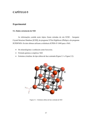 CAPÍTULO 5



Experimental

5.1. Dados estruturais do NiO


       As informações contida neste tópico foram retiradas do site ICSD – Inorganic
Crystal Structure Database [ICSD], do programa X’Pert HighScore (Philips) e do programa
PCPDFWIN. Os dois últimos utilizam a referência JCPDS 47-1049 para o NiO.


   •   Os mineralogistas o conhecem como bunsenita.
   •   Fórmula química e empírica: NiO
   •   Estrutura cristalina: do tipo cúbica de face centrada (Figura 5.1 e Figura 5.2)




                       Figura 5.1 – Estrutura cúbica de face centrada do NiO




                                                67
 