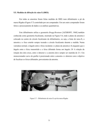 5.5. Medidas de difração de raios-X (DRX)


       Em todas as amostras foram feitas medidas de DRX num difratômetro a pó da
marca Rigaku (Figura 5.7) controlado por um computador. Em um outro computador foram
feitos o processamento de dados e as análises quantitativas.


       Este difratômetro utiliza a geometria Bragg-Brentano [AZÀROFF, 1968] também
conhecida como geometria focalizante, mostrado na Figura 5.8, onde o plano da amostra é
colocado no centro do círculo focalizante do difratômetro, ou seja, a fonte de raios-X, a
amostra e o foco estarão sempre tocando o círculo focalizante durante a medida. Numa
varredura normal, o ângulo entre o feixe incidente e o plano da amostra é θ, enquanto que o
ângulo entre o feixe transmitido e o feixe difratado forma um ângulo 2θ. A relação da
rotação dos dois eixos, entre o detector e a amostra deve sempre ser mantida de 2:1. Um
monocromador curvo de grafite é posicionado entre a amostra e o detector com o objetivo
de focalizar os feixes difratados, provenientes da amostra.




                     Figura 5.7 – Difratômetro de raios-X a pó da marca Rigaku




                                                75
 