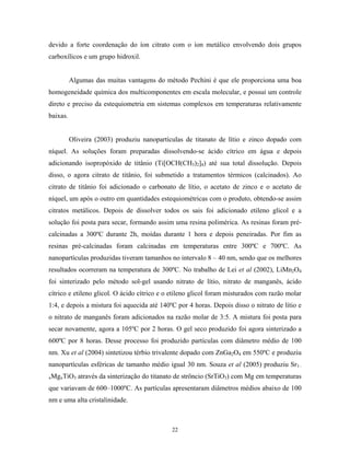 devido a forte coordenação do íon citrato com o íon metálico envolvendo dois grupos
carboxílicos e um grupo hidroxil.


          Algumas das muitas vantagens do método Pechini é que ele proporciona uma boa
homogeneidade química dos multicomponentes em escala molecular, e possui um controle
direto e preciso da estequiometria em sistemas complexos em temperaturas relativamente
baixas.


          Oliveira (2003) produziu nanopartículas de titanato de lítio e zinco dopado com
níquel. As soluções foram preparadas dissolvendo-se ácido cítrico em água e depois
adicionando isopropóxido de titânio (Ti[OCH(CH3)2]4) até sua total dissolução. Depois
disso, o agora citrato de titânio, foi submetido a tratamentos térmicos (calcinados). Ao
citrato de titânio foi adicionado o carbonato de lítio, o acetato de zinco e o acetato de
níquel, um após o outro em quantidades estequiométricas com o produto, obtendo-se assim
citratos metálicos. Depois de dissolver todos os sais foi adicionado etileno glicol e a
solução foi posta para secar, formando assim uma resina polimérica. As resinas foram pré-
calcinadas a 300ºC durante 2h, moídas durante 1 hora e depois peneiradas. Por fim as
resinas pré-calcinadas foram calcinadas em temperaturas entre 300ºC e 700ºC. As
nanopartículas produzidas tiveram tamanhos no intervalo 8 – 40 nm, sendo que os melhores
resultados ocorreram na temperatura de 300ºC. No trabalho de Lei et al (2002), LiMn2O4
foi sinterizado pelo método sol-gel usando nitrato de lítio, nitrato de manganês, ácido
cítrico e etileno glicol. O ácido cítrico e o etileno glicol foram misturados com razão molar
1:4, e depois a mistura foi aquecida até 140ºC por 4 horas. Depois disso o nitrato de lítio e
o nitrato de manganês foram adicionados na razão molar de 3:5. A mistura foi posta para
secar novamente, agora a 105ºC por 2 horas. O gel seco produzido foi agora sinterizado a
600ºC por 8 horas. Desse processo foi produzido partículas com diâmetro médio de 100
nm. Xu et al (2004) sintetizou térbio trivalente dopado com ZnGa2O4 em 550ºC e produziu
nanopartículas esféricas de tamanho médio igual 30 nm. Souza et al (2005) produziu Sr1–
xMgxTiO3     através da sinterização do titanato de strôncio (SrTiO3) com Mg em temperaturas
que variavam de 600–1000ºC. As partículas apresentaram diâmetros médios abaixo de 100
nm e uma alta cristalinidade.



                                              22
 