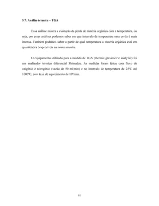 5.7. Análise térmica – TGA


       Essa análise mostra a evolução da perda de matéria orgânica com a temperatura, ou
seja, por essas análises podemos saber em que intervalo de temperatura essa perda é mais
intensa. Também podemos saber a partir de qual temperatura a matéria orgânica está em
quantidades desprezíveis na nossa amostra.


       O equipamento utilizado para a medida de TGA (thermal gravimetric analyzer) foi
um analisador térmico diferencial Shimadzu. As medidas foram feitas com fluxo de
oxigênio e nitrogênio (vazão de 50 ml/min) e no intervalo de temperatura de 25ºC até
1000ºC, com taxa de aquecimento de 10º/min.




                                             81
 
