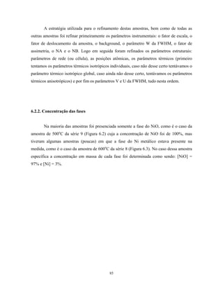 A estratégia utilizada para o refinamento destas amostras, bem como de todas as
outras amostras foi refinar primeiramente os parâmetros instrumentais: o fator de escala, o
fator de deslocamento da amostra, o background, o parâmetro W da FWHM, o fator de
assimetria, o NA e o NB. Logo em seguida foram refinados os parâmetros estruturais:
parâmetros de rede (ou célula), as posições atômicas, os parâmetros térmicos (primeiro
tentamos os parâmetros térmicos isotrópicos individuais, caso não desse certo tentávamos o
parâmetro térmico isotrópico global, caso ainda não desse certo, tentávamos os parâmetros
térmicos anisotrópicos) e por fim os parâmetros V e U da FWHM, tudo nesta ordem.




6.2.2. Concentração das fases


       Na maioria das amostras foi presenciada somente a fase do NiO, como é o caso da
amostra de 500oC da série 9 (Figura 6.2) cuja a concentração de NiO foi de 100%, mas
tiveram algumas amostras (poucas) em que a fase do Ni metálico estava presente na
medida, como é o caso da amostra de 600oC da série 8 (Figura 6.3). No caso dessa amostra
específica a concentração em massa de cada fase foi determinada como sendo: [NiO] =
97% e [Ni] = 3%.




                                            85
 