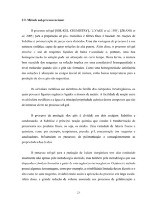 2.2. Método sol-gel convencional


       O processo sol-gel [SOL-GEL CHEMISTRY], [LIVAGE et al, 1989], [ZHANG et
al, 2005] para a preparação de pós, monólitos e filmes finos é baseado em reações de
hidrólise e polimerização de precursores alcóxidos. Uma das vantagens do processo é a sua
natureza sintética, capaz de gerar soluções de alta pureza. Além disso, o processo sol-gel
envolve o uso de reagentes líquidos de baixa viscosidade e, portanto, uma boa
homogeneização da solução pode ser alcançada em curto tempo. Desta forma, a mistura
bem sucedida dos reagentes na solução implica em uma considerável homogeneidade a
nível molecular quando sóis e géis são formados. Como uma homogeneidade satisfatória
das soluções é alcançada no estágio inicial de mistura, então baixas temperaturas para a
produção de sóis e géis são requeridas.


       Os alcóxidos metálicos são membros da família dos compostos metalorgânicos, os
quais possuem ligantes orgânicos ligados a átomos de metais. A facilidade de reação entre
os alcóxidos metálicos e a água é a principal propriedade química destes compostos que são
de interesse direto no processo sol-gel.


       O processo de produção dos géis é dividido em dois estágios: hidrólise e
condensação. A hidrólise é principal reação química que conduz à transformação de
precursores aos produtos finais, ou seja, os óxidos. Uma variedade de fatores físicos e
químicos, como por exemplo, temperatura, pressão, pH, concentração dos reagentes e
catalisadores, influenciam os processos de polimerização e conseqüentemente as
propriedades dos óxidos.


       O processo sol-gel para a produção de óxidos inorgânicos tem sido conduzido
atualmente não apenas pela metodologia alcóxido, mas também pela metodologia que usa
dispersões coloidais formadas a partir de sais orgânicos ou inorgânicos. O primeiro método
possui algumas desvantagens, como por exemplo, a solubilidade limitada destes álcoois e o
alto custo de seus reagentes, inviabilizando assim a aplicação do processo em larga escala.
Além disso, a grande redução de volume associada aos processos de gelatinização e



                                            23
 
