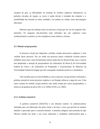 secagem de géis, as dificuldades na remoção de resíduos orgânicos indesejáveis, os
períodos elevados de reação, os riscos à saúde devido à toxidade das soluções e a
sensibilidade das mesmas ao calor, umidade e luz podem ser citadas como desvantagens
adicionais.


       Daremos aqui um enfoque maior ao processo sol-gel que faz uso de reagentes não-
alcóxidos. Os reagentes não-alcóxidos mais utilizados são sais orgânicos como
acetilacetonatos e acetatos, ou sais inorgânicos como nitratos e cloretos.




2.3. Método sol-gel protéico


       O processo sol-gel por dispersões coloidais usando precursores orgânicos é uma
variante desse processo. Por ser ainda um processo pouco conhecido existem poucos
trabalhos nessa área e uma formalização teórica ainda não foi desenvolvida, mas o mesmo
tem despertado a atenção de pesquisadores do Laboratório de Raios-X da Universidade
Federal do Ceará e do Laboratório de Preparação e Caracterização de Materiais da
Universidade Federal de Sergipe que têm conseguido resultados positivos e animadores.


       Vale ressaltar que no Ceará trabalha-se com o processo sol-gel protéico utilizando a
gelatina comestível como precursor orgânico e em Sergipe utiliza-se a água de coco. Uma
outra variante do método sol-gel protéico está sendo estuda por outros pesquisadores, e
utiliza-se da gelatina de peixe [XU et al, 2004], [TAN et al, 2002] .




2.3.1. Gelatina comestível


       A gelatina comestível [GELITA] é um alimento natural. As matérias-primas
utilizadas para sua fabricação são peles (suína e bovina) e ossos que provêm de animais
abatidos e aprovados para o consumo humano. A proteína colágeno (uma proteína do tipo
fibrosa) contida nas peles e nos ossos representa a verdadeira matéria-prima para a



                                              24
 