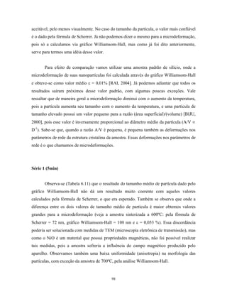 aceitável, pelo menos visualmente. No caso do tamanho da partícula, o valor mais confiável
é o dado pela fórmula de Scherrer. Já não podemos dizer o mesmo para a microdeformação,
pois só a calculamos via gráfico Williamsom-Hall, mas como já foi dito anteriormente,
serve para termos uma idéia desse valor.


       Para efeito de comparação vamos utilizar uma amostra padrão de silício, onde a
microdeformação de suas nanopartículas foi calculada através do gráfico Williamsom-Hall
e obteve-se como valor médio ε = 0,01% [RAI, 2004]. Já podemos adiantar que todos os
resultados saíram próximos desse valor padrão, com algumas poucas exceções. Vale
ressaltar que de maneira geral a microdeformação diminui com o aumento da temperatura,
pois a partícula aumenta seu tamanho com o aumento da temperatura, e uma partícula de
tamanho elevado possui um valor pequeno para a razão (área superficial)/(volume) [BIJU,
2000], pois esse valor é inversamente proporcional ao diâmetro médio da partícula (A/V ∝
D-1). Sabe-se que, quando a razão A/V é pequena, é pequena também as deformações nos
parâmetros de rede da estrutura cristalina da amostra. Essas deformações nos parâmetros de
rede é o que chamamos de microdeformações.




Série 1 (5min)


       Observa-se (Tabela 6.11) que o resultado do tamanho médio de partícula dado pelo
gráfico Williamsom-Hall não dá um resultado muito coerente com aqueles valores
calculados pela fórmula de Scherrer, o que era esperado. Também se observa que onde a
diferença entre os dois valores de tamanho médio de partícula é maior obtemos valores
grandes para a microdeformação (veja a amostra sinterizada a 600ºC: pela fórmula de
Scherrer = 72 nm, gráfico Williamsom-Hall = 108 nm e ε = 0,053 %). Essa discordância
poderia ser solucionada com medidas de TEM (microscopia eletrônica de transmissão), mas
como o NiO é um material que possui propriedades magnéticas, não foi possível realizar
tais medidas, pois a amostra sofreria a influência do campo magnético produzido pelo
aparelho. Observamos também uma baixa uniformidade (anisotropia) na morfologia das
partículas, com exceção da amostra de 700ºC, pela análise Williamsom-Hall.


                                           98
 