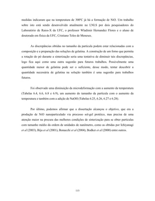 medidas indicaram que na temperatura de 300ºC já há a formação de NiO. Um trabalho
sobre isto está sendo desenvolvido atualmente no LNLS por dois pesquisadores do
Laboratório de Raios-X da UFC, o professor Wladimir Hernandez Flores e o aluno de
doutorado em física da UFC, Cristiano Teles de Meneses.


       As discrepâncias obtidas no tamanho da partícula podem estar relacionadas com a
composição e a preparação das soluções de gelatina. A construção de um forno que permita
a rotação do pó durante a sinterização seria uma tentativa de diminuir tais discrepâncias,
logo fica aqui como uma outra sugestão para futuros trabalhos. Possivelmente uma
quantidade menor de gelatina pode ser o suficiente, desse modo, tentar descobrir a
quantidade necessária de gelatina na solução também é uma sugestão para trabalhos
futuros.


       Foi observado uma diminuição da microdeformação com a aumento da temperatura
(Tabelas 6.4, 6.6, 6.8 e 6.9), um aumento do tamanho da partícula com o aumento da
temperatura e também com a adição de NaOH (Tabelas 6.25, 6.26, 6.27 e 6.28).


       Por último, podemos afirmar que a dissertação alcançou o objetivo, que era a
produção de NiO nanoparticulado via processo sol-gel protéico, mas precisa de uma
atenção maior na procura das melhores condições de sinterização para se obter partículas
com tamanho médio da ordem de unidades de nanômetro, como as obtidas por Ichiyanagi
et al (2003), Biju et al (2001), Bonacchi et al (2004), Bodker et al (2000) entre outros.




                                             115
 