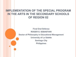 IMPLEMENTATION OF THE SPECIAL PROGRAM
 IN THE ARTS IN THE SECONDARY SCHOOLS
               OF REGION 02


                     Final Oral Defense
                   ROGER S. SEBASTIAN
       Doctor of Philosophy in Educational Management
                   University of La Salette
                        Santiago City
                         Philippines
 