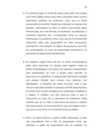 85
A. Em primeiro lugar, as Notas de observação (NO). De acordo
com Morin (2004) nestas notas serão colocados todos os fatos
pertinentes relativos ao problema, tudo que se pode
acrescentar ou recortar. Podem ser indicadas as reações das
pessoas, verbalizadas ou não, os efeitos provocados pelas
intervenções, por uma decisão, as ausências, as presenças, o
conteúdo essencial das conversações entre as pessoas
interessadas no problema, enfim, tudo que for humanamente
observável pelo ator pesquisador ou pelo pesquisador
participante, com relação ao objeto de pesquisa e que não
for contemplado, no caso do pesquisador participante, no
protocolo de observação estabelecido.
B. Em seguida, sugere Morin (op.cit.), as Notas metodológicas
(NM). Será reservado um espaço para registrar todas as
partes metodológicas de ação e de reflexão empreendidas
pelo pesquisador, ou com o grupo, para abordar ou
solucionar um problema. O pesquisador procurará investigar
sua própria atitude, seus medos, seus esforços, sua
abordagem, a utilização de certas técnicas. Tudo o que
cerca ou que está contido no processo da PAIS será anotado.
Ao passo que nas NO considerava-se sobretudo o problema,
o objeto, a matéria, nas NM anota-se tudo o que é
instrumento ou meio de se aproximar do problema. Cabe
lembrar que, se na PAIS o instrumento principal é o próprio
ator pesquisador, é muito importante que ele registre tudo o
que faz e o que sente no cumprimento de sua tarefa.
C. Enfim, as Notas teóricas e práticas (NTP) elaboradas a partir
das precedentes NM e NO. O pesquisador tenta, por
exemplo, a partir de observações que se repetem ou
 