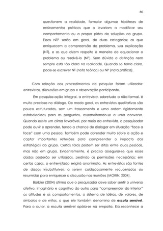86
questionem a realidade, formular algumas hipóteses de
ensinamentos práticos que o levariam a modificar seu
comportamento ou a propor pistas de soluções ao grupo.
Essas NTP serão em geral, de duas categorias: as que
enriquecem a compreensão do problema, sua explicação
(NT), e as que dizem respeito à maneira de equacionar o
problema ou resolvê-lo (NP). Sem dúvida a distinção nem
sempre está tão clara na realidade. Quando se torna clara,
pode-se escrever NT (nota teórica) ou NP (nota prática).
Com relação aos procedimentos de pesquisa foram utilizados:
entrevistas, discussões em grupo e observação participante.
Em pesquisa-ação integral, a entrevista, sobretudo a não-formal, é
muito preciosa no diálogo. De modo geral, as entrevistas qualitativas são
pouco estruturadas, sem um fraseamento e uma ordem rigidamente
estabelecidos para as perguntas, assemelhando-se a uma conversa.
Quando existe um clima favorável, por meio da entrevista, o pesquisador
pode ouvir e aprender, tendo a chance de dialogar em situação “face a
face” com uma pessoa. Também pode aprender muito sobre a ação e
captar importantes reflexões para compreender o impacto das
estratégias do grupo. Certas falas podem ser ditas entre duas pessoas,
mas não em grupo. Evidentemente, é preciso assegurar-se que esses
dados poderão ser utilizados, pedindo as permissões necessárias; em
certos casos, o entrevistado exigirá anonimato. As entrevistas são fontes
de dados insubstituíveis a serem cuidadosamente recuperadas ou
resumidas para enriquecer a discussão nas reuniões (MORIN, 2004).
Barbier (2004) afirma que o pesquisador deve saber sentir o universo
afetivo, imaginário e cognitivo do outro para “compreender do interior”
as atitudes e os comportamentos, o sistema de idéias, de valores, de
símbolos e de mitos, o que ele também denomina de escuta sensível.
Para o autor, a escuta sensível apóia-se na empatia. Ela reconhece a
 