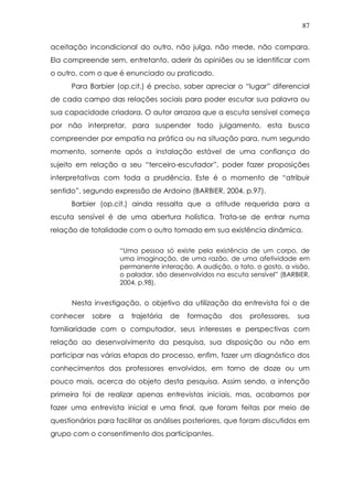 87
aceitação incondicional do outro, não julga, não mede, não compara.
Ela compreende sem, entretanto, aderir às opiniões ou se identificar com
o outro, com o que é enunciado ou praticado.
Para Barbier (op.cit.) é preciso, saber apreciar o “lugar” diferencial
de cada campo das relações sociais para poder escutar sua palavra ou
sua capacidade criadora. O autor arrazoa que a escuta sensível começa
por não interpretar, para suspender todo julgamento, esta busca
compreender por empatia na prática ou na situação para, num segundo
momento, somente após a instalação estável de uma confiança do
sujeito em relação a seu “terceiro-escutador”, poder fazer proposições
interpretativas com toda a prudência. Este é o momento de “atribuir
sentido”, segundo expressão de Ardoino (BARBIER, 2004. p.97).
Barbier (op.cit.) ainda ressalta que a atitude requerida para a
escuta sensível é de uma abertura holística. Trata-se de entrar numa
relação de totalidade com o outro tomado em sua existência dinâmica.
“Uma pessoa só existe pela existência de um corpo, de
uma imaginação, de uma razão, de uma afetividade em
permanente interação. A audição, o tato, o gosto, a visão,
o paladar, são desenvolvidos na escuta sensível” (BARBIER,
2004. p.98).
Nesta investigação, o objetivo da utilização da entrevista foi o de
conhecer sobre a trajetória de formação dos professores, sua
familiaridade com o computador, seus interesses e perspectivas com
relação ao desenvolvimento da pesquisa, sua disposição ou não em
participar nas várias etapas do processo, enfim, fazer um diagnóstico dos
conhecimentos dos professores envolvidos, em torno de doze ou um
pouco mais, acerca do objeto desta pesquisa. Assim sendo, a intenção
primeira foi de realizar apenas entrevistas iniciais, mas, acabamos por
fazer uma entrevista inicial e uma final, que foram feitas por meio de
questionários para facilitar as análises posteriores, que foram discutidos em
grupo com o consentimento dos participantes.
 