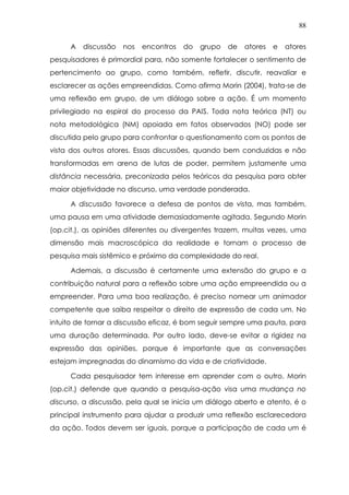 88
A discussão nos encontros do grupo de atores e atores
pesquisadores é primordial para, não somente fortalecer o sentimento de
pertencimento ao grupo, como também, refletir, discutir, reavaliar e
esclarecer as ações empreendidas. Como afirma Morin (2004), trata-se de
uma reflexão em grupo, de um diálogo sobre a ação. É um momento
privilegiado na espiral do processo da PAIS. Toda nota teórica (NT) ou
nota metodológica (NM) apoiada em fatos observados (NO) pode ser
discutida pelo grupo para confrontar o questionamento com os pontos de
vista dos outros atores. Essas discussões, quando bem conduzidas e não
transformadas em arena de lutas de poder, permitem justamente uma
distância necessária, preconizada pelos teóricos da pesquisa para obter
maior objetividade no discurso, uma verdade ponderada.
A discussão favorece a defesa de pontos de vista, mas também,
uma pausa em uma atividade demasiadamente agitada. Segundo Morin
(op.cit.), as opiniões diferentes ou divergentes trazem, muitas vezes, uma
dimensão mais macroscópica da realidade e tornam o processo de
pesquisa mais sistêmico e próximo da complexidade do real.
Ademais, a discussão é certamente uma extensão do grupo e a
contribuição natural para a reflexão sobre uma ação empreendida ou a
empreender. Para uma boa realização, é preciso nomear um animador
competente que saiba respeitar o direito de expressão de cada um. No
intuito de tornar a discussão eficaz, é bom seguir sempre uma pauta, para
uma duração determinada. Por outro lado, deve-se evitar a rigidez na
expressão das opiniões, porque é importante que as conversações
estejam impregnadas do dinamismo da vida e de criatividade.
Cada pesquisador tem interesse em aprender com o outro. Morin
(op.cit.) defende que quando a pesquisa-ação visa uma mudança no
discurso, a discussão, pela qual se inicia um diálogo aberto e atento, é o
principal instrumento para ajudar a produzir uma reflexão esclarecedora
da ação. Todos devem ser iguais, porque a participação de cada um é
 