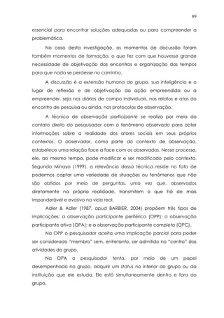 89
essencial para encontrar soluções adequadas ou para compreender a
problemática.
No caso desta investigação, os momentos de discussão foram
também momentos de formação, o que fez com que houvesse grande
necessidade de objetivação dos encontros e organização dos tempos
para que nada se perdesse no caminho.
A discussão é a extensão humana do grupo, sua inteligência e o
lugar de reflexão e de objetivação da ação empreendida ou a
empreender, seja nos diários de campo individuais, nos relatos e atas do
encontro de pesquisa ou ainda, nos protocolos de observação.
A técnica de observação participante se realiza por meio do
contato direto do pesquisador com o fenômeno observado para obter
informações sobre a realidade dos atores sociais em seus próprios
contextos. O observador, como parte do contexto de observação,
estabelece uma relação face a face com os observados. Nesse processo,
ele, ao mesmo tempo, pode modificar e ser modificado pelo contexto.
Segundo Minayo (1999), a relevância dessa técnica reside no fato de
podermos captar uma variedade de situações ou fenômenos que não
são obtidos por meio de perguntas, uma vez que, observados
diretamente na própria realidade, transmitem o que há de mais
imponderável e evasivo na vida real.
Adler & Adler (1987, apud BARBIER, 2004) propõem três tipos de
implicações: a observação participante periférica (OPP); a observação
participante ativa (OPA); e a observação participante completa (OPC).
Na OPP o pesquisador aceita uma implicação parcial para poder
ser considerado “membro” sem, entretanto, ser admitido no “centro” das
atividades do grupo.
Na OPA o pesquisador tenta, por meio de um papel
desempenhado no grupo, adquirir um status no interior do grupo ou da
instituição que ele estuda. Ele está simultaneamente dentro e fora do
grupo.
 