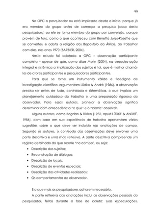 90
Na OPC o pesquisador ou está implicado desde o início, porque já
era membro do grupo antes de começar a pesquisa (caso desta
pesquisadora) ou ele se torna membro do grupo por conversão, porque
provém de fora, como o que aconteceu com Benetta Jules-Rosette que
se converteu e adota a religião dos Bapostolo da África, ao trabalhar
com eles, nos anos 1970 (BARBIER, 2004).
Neste estudo foi adotada a OPC – observação participante
completa – apesar de que, como disse Morin (2004), na pesquisa-ação
integral e sistêmica a implicação dos sujeitos é tal, que é melhor chamá-
los de atores participantes e pesquisadores participantes.
Para que se torne um instrumento válido e fidedigno de
investigação científica, argumentam Lüdke & André (1986), a observação
precisa ser antes de tudo, controlada e sistemática, o que implica um
planejamento cuidadoso do trabalho e uma preparação rigorosa do
observador. Para essas autoras, planejar a observação significa
determinar com antecedência “o que” e o “como” observar.
Alguns autores, como Bogdan & Biklen (1982, apud LÜDKE & ANDRÉ,
1986), com base em sua experiência de trabalho apresentam várias
sugestões sobre o que deve ser incluído nas anotações de campo.
Segundo os autores, o conteúdo das observações deve envolver uma
parte descritiva e uma mais reflexiva. A parte descritiva compreende um
registro detalhado do que ocorre “no campo”, ou seja:
• Descrição dos sujeitos;
• Reconstrução de diálogos;
• Descrição de locais;
• Descrição de eventos especiais;
• Descrição das atividades realizadas;
• Os comportamentos do observador.
E o que mais os pesquisadores acharem necessário.
A parte reflexiva das anotações inclui as observações pessoais do
pesquisador, feitas durante a fase de coleta: suas especulações,
 