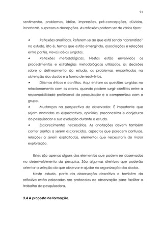 91
sentimentos, problemas, idéias, impressões, pré-concepções, dúvidas,
incertezas, surpresas e decepções. As reflexões podem ser de vários tipos:
• Reflexões analíticas. Referem-se ao que está sendo “aprendido”
no estudo, isto é, temas que estão emergindo, associações e relações
entre partes, novas idéias surgidas.
• Reflexões metodológicas. Nestas estão envolvidos os
procedimentos e estratégias metodológicas utilizados, as decisões
sobre o delineamento do estudo, os problemas encontrados na
obtenção dos dados e a forma de resolvê-los.
• Dilemas éticos e conflitos. Aqui entram as questões surgidas no
relacionamento com os atores, quando podem surgir conflitos entre a
responsabilidade profissional do pesquisador e o compromisso com o
grupo.
• Mudanças na perspectiva do observador. É importante que
sejam anotadas as expectativas, opiniões, preconceitos e conjeturas
do pesquisador e sua evolução durante o estudo.
• Esclarecimentos necessários. As anotações devem também
conter pontos a serem esclarecidos, aspectos que parecem confusos,
relações a serem explicitadas, elementos que necessitam de maior
exploração.
Estes são apenas alguns dos elementos que podem ser observados
no desenvolvimento da pesquisa. São algumas diretrizes que poderão
orientar a seleção do que observar e ajudar na organização dos dados.
Neste estudo, parte da observação descritiva e também da
reflexiva estão colocadas nos protocolos de observação para facilitar o
trabalho da pesquisadora.
2.4 A proposta de formação
 