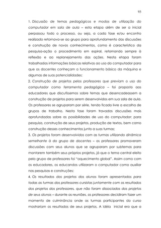 93
1. Discussão de temas pedagógicos e modos de utilização do
computador em sala de aula – esta etapa além de ser a inicial
perpassou todo o processo, ou seja, a cada fase e/ou encontro
realizado retornava-se ao grupo para aprofundamento das discussões
e construção de novos conhecimentos, como é característico da
pesquisa-ação o procedimento em espiral, retornando sempre à
reflexão e ao replanejamento das ações. Nesta etapa foram
trabalhadas informações básicas relativas ao uso do computador para
que os docentes conheçam o funcionamento básico da máquina e
algumas de suas potencialidades;
2. Construção de projetos pelos professores que previam o uso do
computador como ferramenta pedagógica – foi proposto aos
educadores que discutíssemos sobre temas que desencadeassem a
construção de projetos para serem desenvolvidos em sua sala de aula.
Os professores se agruparam por série, tendo ficado livre a escolha de
grupos de trabalho. Nesta fase foram travadas discussões mais
aprofundadas sobre as possibilidades de uso do computador: para
pesquisa, construção de seus projetos, produção de textos, bem como
construção desses conhecimentos junto a suas turmas;
3. Os projetos foram desenvolvidos com as turmas utilizando dinâmica
semelhante à do grupo de docentes – os professores promoveram
discussões com seus alunos que se agruparam por subtemas para
montarem também seus próprios projetos, já que o tema central eleito
pelo grupo de professores foi “aquecimento global”. Assim como com
os educadores, os educandos utilizaram o computador como auxiliar
nas pesquisas e construções;
4. Os resultados dos projetos dos alunos foram apresentados para
todas as turmas dos professores cursistas juntamente com os resultados
dos projetos dos professores, que não foram dissociados dos projetos
de seus alunos – durante as reuniões, os professores decidiram fazer um
momento de culminância onde as turmas participantes do curso
mostrariam os resultados de seus projetos. A idéia inicial era que a
 