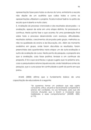 94
apresentação fosse para todos os alunos do turno, entretanto a escola
não dispõe de um auditório que caiba todos e como as
apresentações utilizariam o projetor, ficaria inviável fazê-lo no pátio da
escola que é aberto e muito claro;
5. Avaliação do processo vivenciado e dos resultados alcançados – a
avaliação, apesar de estar em uma etapa distinta, foi processual e
contínua. Nesta quinta fase o que ocorreu foi uma ponderação final
sobre todo o processo desenvolvido com avanços, dificuldades,
resultados obtidos, crescimentos alcançados pelo grupo, melhorias ou
não na qualidade do ensino e da Educação, etc. Além do momento
avaliativo em grupo, onde foram discutidos os resultados, foram
preenchidos dois questionários nesta etapa: um de auto-avaliação e
outro de avaliação do curso. Neste ponto da pesquisa, a proposta era
que a avaliação, caso fosse positiva, levasse a um continuar da
proposta. E foi o que aconteceu: o grupo sugeriu que no próximo ano,
caso a pesquisadora retorne àquela escola, onde trabalhava antes da
pesquisa, que o curso possa ter continuidade a partir do ponto em que
parou.
André (2003) afirma que o fundamento básico de uma
capacitação de educadores é o seguinte:
“Se queremos formar um professor que seja sujeito
consciente, crítico, atuante e tecnicamente competente é
preciso dar condições, na sua formação, para que ele
vivencie situações que o levem a incorporar essas
habilidades e esses comportamentos” (ANDRÉ, 2003,
p.115).
 