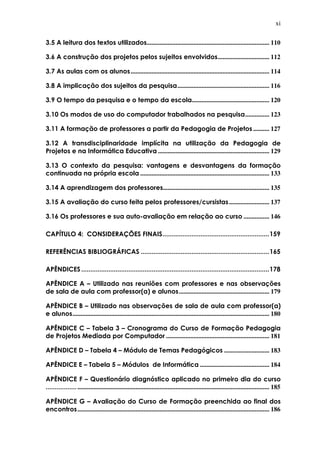 xi
3.5 A leitura dos textos utilizados............................................................................ 110
3.6 A construção dos projetos pelos sujeitos envolvidos................................ 112
3.7 As aulas com os alunos...................................................................................... 114
3.8 A implicação dos sujeitos da pesquisa......................................................... 116
3.9 O tempo da pesquisa e o tempo da escola................................................ 120
3.10 Os modos de uso do computador trabalhados na pesquisa............... 123
3.11 A formação de professores a partir da Pedagogia de Projetos .......... 127
3.12 A transdisciplinaridade implícita na utilização da Pedagogia de
Projetos e na Informática Educativa ..................................................................... 129
3.13 O contexto da pesquisa: vantagens e desvantagens da formação
continuada na própria escola ................................................................................ 133
3.14 A aprendizagem dos professores.................................................................. 135
3.15 A avaliação do curso feita pelos professores/cursistas......................... 137
3.16 Os professores e sua auto-avaliação em relação ao curso ................ 146
CAPÍTULO 4: CONSIDERAÇÕES FINAIS...........................................................159
REFERÊNCIAS BIBLIOGRÁFICAS .......................................................................165
APÊNDICES........................................................................................................178
APÊNDICE A – Utilizado nas reuniões com professores e nas observações
de sala de aula com professor(a) e alunos........................................................ 179
APÊNDICE B – Utilizado nas observações de sala de aula com professor(a)
e alunos.......................................................................................................................... 180
APÊNDICE C – Tabela 3 – Cronograma do Curso de Formação Pedagogia
de Projetos Mediada por Computador ................................................................ 181
APÊNDICE D – Tabela 4 – Módulo de Temas Pedagógicos ............................ 183
APÊNDICE E – Tabela 5 – Módulos de Informática ........................................... 184
APÊNDICE F – Questionário diagnóstico aplicado no primeiro dia do curso
........................................................................................................................................ 185
APÊNDICE G – Avaliação do Curso de Formação preenchida ao final dos
encontros....................................................................................................................... 186
 
