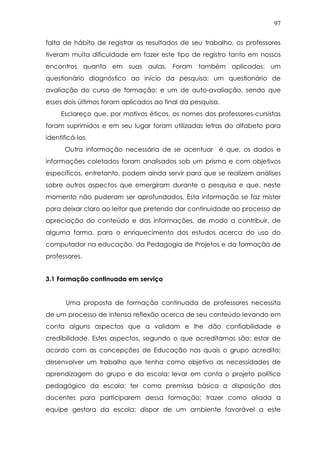 97
falta de hábito de registrar os resultados de seu trabalho, os professores
tiveram muita dificuldade em fazer este tipo de registro tanto em nossos
encontros quanto em suas aulas. Foram também aplicados: um
questionário diagnóstico ao início da pesquisa; um questionário de
avaliação do curso de formação; e um de auto-avaliação, sendo que
esses dois últimos foram aplicados ao final da pesquisa.
Esclareço que, por motivos éticos, os nomes dos professores-cursistas
foram suprimidos e em seu lugar foram utilizadas letras do alfabeto para
identificá-los.
Outra informação necessária de se acentuar é que, os dados e
informações coletados foram analisados sob um prisma e com objetivos
específicos, entretanto, podem ainda servir para que se realizem análises
sobre outros aspectos que emergiram durante a pesquisa e que, neste
momento não puderam ser aprofundados. Esta informação se faz mister
para deixar claro ao leitor que pretendo dar continuidade ao processo de
apreciação do conteúdo e das informações, de modo a contribuir, de
alguma forma, para o enriquecimento dos estudos acerca do uso do
computador na educação, da Pedagogia de Projetos e da formação de
professores.
3.1 Formação continuada em serviço
Uma proposta de formação continuada de professores necessita
de um processo de intensa reflexão acerca de seu conteúdo levando em
conta alguns aspectos que a validam e lhe dão confiabilidade e
credibilidade. Estes aspectos, segundo o que acreditamos são: estar de
acordo com as concepções de Educação nas quais o grupo acredita;
desenvolver um trabalho que tenha como objetivo as necessidades de
aprendizagem do grupo e da escola; levar em conta o projeto político
pedagógico da escola; ter como premissa básica a disposição dos
docentes para participarem dessa formação; trazer como aliada a
equipe gestora da escola; dispor de um ambiente favorável a este
 