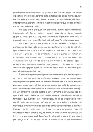 98
processo de desenvolvimento do grupo; e, por fim, empregar um tempo
específico em seu cronograma para a realização dessa formação. Isto
não impede que esta formação se dê sem que algum desses elementos
esteja presente, porém, sem ter a mesma qualidade que teria se pudesse
contar com todo esse apoio.
No caso desta pesquisa em particular, alguns desses elementos,
infelizmente, não faziam parte do contexto daquela escola ou daquele
grupo e, talvez por isto, algumas dificuldades impediram que todo o
corpo docente para o qual foi destinada a formação estivesse presente.
No sistema público de ensino do Distrito Federal a categoria de
profissionais da Educação conseguiu conquistar uma jornada de trabalho
que está mais de acordo com as especificidades do trabalho docente:
existe um regime de jornada ampliada em que os professores trabalham
cinco horas diárias em classe com os alunos e nas outras três horas que
complementam sua jornada desenvolvem trabalhos de coordenação e
planejamento das aulas, reuniões pedagógicas, confecção de material
didático-pedagógico e podem utilizar um desses turnos de três horas para
aperfeiçoamento profissional.
É neste turno para aperfeiçoamento profissional que nossa proposta
se insere. Normalmente os professores realizam essa formação e/ou
aperfeiçoamento profissional de maneira isolada, em que cada docente
procura o curso que mais lhe apraz ou aquele que está de acordo com
suas necessidades mais imediatas e participa dele isoladamente, ou seja,
em um ambiente fora da escola e sem nenhuma contextualização do
que é estudado. Neste sentido, minha intenção primeira ao propor a
formação que subsidia esta investigação, foi a de proporcionar uma
qualificação em serviço na própria escola dos sujeitos envolvidos, de
modo que todo o processo se desse de forma contextualizada e estivesse
intrinsecamente relacionada a todos os acontecimentos que ali
ocorressem. Assim, durante alguns meses, às quartas-feiras no período da
tarde, nos reuníamos no laboratório de informática para discutir temas
pedagógicos e modos de utilizar o computador como ferramenta
 