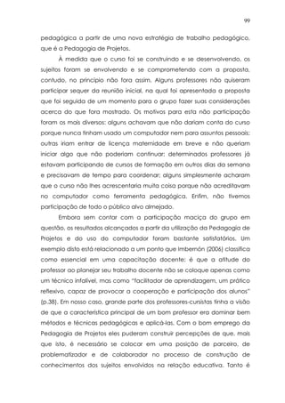 99
pedagógica a partir de uma nova estratégia de trabalho pedagógico,
que é a Pedagogia de Projetos.
À medida que o curso foi se construindo e se desenvolvendo, os
sujeitos foram se envolvendo e se comprometendo com a proposta,
contudo, no princípio não fora assim. Alguns professores não quiseram
participar sequer da reunião inicial, na qual foi apresentada a proposta
que foi seguida de um momento para o grupo fazer suas considerações
acerca do que fora mostrado. Os motivos para esta não participação
foram os mais diversos: alguns achavam que não dariam conta do curso
porque nunca tinham usado um computador nem para assuntos pessoais;
outras iriam entrar de licença maternidade em breve e não queriam
iniciar algo que não poderiam continuar; determinados professores já
estavam participando de cursos de formação em outros dias da semana
e precisavam de tempo para coordenar; alguns simplesmente acharam
que o curso não lhes acrescentaria muita coisa porque não acreditavam
no computador como ferramenta pedagógica. Enfim, não tivemos
participação de todo o público alvo almejado.
Embora sem contar com a participação maciça do grupo em
questão, os resultados alcançados a partir da utilização da Pedagogia de
Projetos e do uso do computador foram bastante satisfatórios. Um
exemplo disto está relacionado a um ponto que Imbernón (2006) classifica
como essencial em uma capacitação docente: é que a atitude do
professor ao planejar seu trabalho docente não se coloque apenas como
um técnico infalível, mas como “facilitador de aprendizagem, um prático
reflexivo, capaz de provocar a cooperação e participação dos alunos”
(p.38). Em nosso caso, grande parte dos professores-cursistas tinha a visão
de que a característica principal de um bom professor era dominar bem
métodos e técnicas pedagógicas e aplicá-las. Com o bom emprego da
Pedagogia de Projetos eles puderam construir percepções de que, mais
que isto, é necessário se colocar em uma posição de parceiro, de
problematizador e de colaborador no processo de construção de
conhecimentos dos sujeitos envolvidos na relação educativa. Tanto é
 