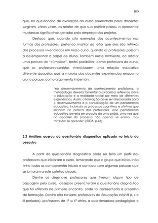 100
que, no questionário de avaliação do curso preenchido pelos docentes
surgiram, várias vezes, os relatos de que sua prática passou a apresentar
mudanças significativas geradas pelo emprego dos projetos.
Destaco que, quando cito exemplos dos acontecimentos nas
turmas dos professores, pretendo mostrar ao leitor que eles são reflexos
dos processos vivenciados em nosso curso, quando os professores passam
a desempenhar o papel de aluno. Também nesse ambiente, ao adotar
uma postura de “cúmplice”, tentei possibilitar, como professora do curso,
que os professores-cursistas vivenciassem uma relação educativa
diferente daquelas que a maioria dos docentes experienciou enquanto
aluno porque, como argumenta Imbernón,
“no desenvolvimento do conhecimento profissional, a
metodologia deveria fomentar os processos reflexivos sobre
a educação e a realidade social por meio de diferentes
experiências. Assim, a formação deve ser direcionada para
o desenvolvimento e a consolidação de um pensamento
educativo, incluindo os processos cognitivos e afetivos que
incidem na prática dos professores, esse pensamento
educativo deveria ser produto de uma práxis, uma vez que
no decorrer do processo não apenas se ensina, mas
também se aprende” (2006, p.63).
3.2 Análises acerca do questionário diagnóstico aplicado no início da
pesquisa
A partir do questionário diagnóstico pôde ser feito um perfil dos
professores que iniciaram o curso, lembrando que o grupo que iniciou não
tinha todos os componentes iniciais e contava com algumas pessoas que
se juntaram a este coletivo depois.
Dentre os dezenove professores que tiveram algum tipo de
passagem pelo curso, dezesseis preencheram o questionário diagnóstico
que foi utilizado no primeiro encontro, onde foi apresentada a proposta
de formação. Dentre eles haviam: professores da Educação Infantil (I, II e
III períodos), professores de 1ª a 4ª séries, a coordenadora pedagógica e
 