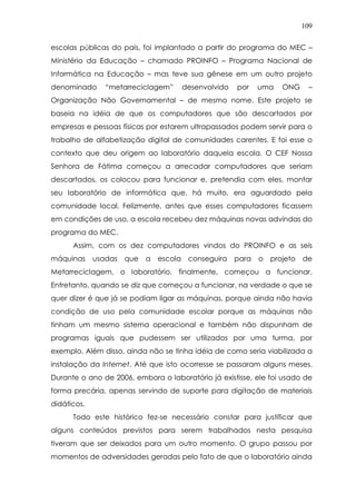 109
escolas públicas do país, foi implantado a partir do programa do MEC –
Ministério da Educação – chamado PROINFO – Programa Nacional de
Informática na Educação – mas teve sua gênese em um outro projeto
denominado “metarreciclagem” desenvolvido por uma ONG –
Organização Não Governamental – de mesmo nome. Este projeto se
baseia na idéia de que os computadores que são descartados por
empresas e pessoas físicas por estarem ultrapassados podem servir para o
trabalho de alfabetização digital de comunidades carentes. E foi esse o
contexto que deu origem ao laboratório daquela escola. O CEF Nossa
Senhora de Fátima começou a arrecadar computadores que seriam
descartados, os colocou para funcionar e, pretendia com eles, montar
seu laboratório de informática que, há muito, era aguardado pela
comunidade local. Felizmente, antes que esses computadores ficassem
em condições de uso, a escola recebeu dez máquinas novas advindas do
programa do MEC.
Assim, com os dez computadores vindos do PROINFO e as seis
máquinas usadas que a escola conseguira para o projeto de
Metarreciclagem, o laboratório, finalmente, começou a funcionar.
Entretanto, quando se diz que começou a funcionar, na verdade o que se
quer dizer é que já se podiam ligar as máquinas, porque ainda não havia
condição de uso pela comunidade escolar porque as máquinas não
tinham um mesmo sistema operacional e também não dispunham de
programas iguais que pudessem ser utilizados por uma turma, por
exemplo. Além disso, ainda não se tinha idéia de como seria viabilizada a
instalação da Internet. Até que isto ocorresse se passaram alguns meses.
Durante o ano de 2006, embora o laboratório já existisse, ele foi usado de
forma precária, apenas servindo de suporte para digitação de materiais
didáticos.
Todo este histórico fez-se necessário constar para justificar que
alguns conteúdos previstos para serem trabalhados nesta pesquisa
tiveram que ser deixados para um outro momento. O grupo passou por
momentos de adversidades geradas pelo fato de que o laboratório ainda
 