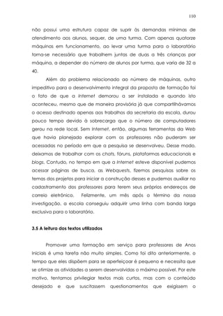110
não possui uma estrutura capaz de suprir às demandas mínimas de
atendimento aos alunos, sequer, de uma turma. Com apenas quatorze
máquinas em funcionamento, ao levar uma turma para o laboratório
torna-se necessário que trabalhem juntas de duas a três crianças por
máquina, a depender do número de alunos por turma, que varia de 32 a
40.
Além do problema relacionado ao número de máquinas, outro
impeditivo para o desenvolvimento integral da proposta de formação foi
o fato de que a Internet demorou a ser instalada e quando isto
aconteceu, mesmo que de maneira provisória já que compartilhávamos
o acesso destinado apenas aos trabalhos da secretaria da escola, durou
pouco tempo devido à sobrecarga que o número de computadores
gerou na rede local. Sem Internet, então, algumas ferramentas da Web
que havia planejado explorar com os professores não puderam ser
acessadas no período em que a pesquisa se desenvolveu. Desse modo,
deixamos de trabalhar com os chats, fóruns, plataformas educacionais e
blogs. Contudo, no tempo em que a Internet esteve disponível pudemos
acessar páginas de busca, as Webquests, fizemos pesquisas sobre os
temas dos projetos para iniciar a construção desses e pudemos auxiliar no
cadastramento dos professores para terem seus próprios endereços de
correio eletrônico. Felizmente, um mês após o término da nossa
investigação, a escola conseguiu adquirir uma linha com banda larga
exclusiva para o laboratório.
3.5 A leitura dos textos utilizados
Promover uma formação em serviço para professores de Anos
Iniciais é uma tarefa não muito simples. Como foi dito anteriormente, o
tempo que eles dispõem para se aperfeiçoar é pequeno e necessita que
se otimize as atividades a serem desenvolvidas o máximo possível. Por este
motivo, tentamos privilegiar textos mais curtos, mas com o conteúdo
desejado e que suscitassem questionamentos que exigissem o
 