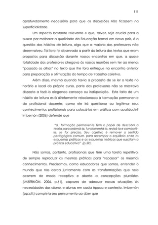 111
aprofundamento necessário para que as discussões não ficassem na
superficialidade.
Um aspecto bastante relevante e que, talvez, seja crucial para a
busca por melhorar a qualidade da Educação formal em nosso país, é a
questão dos hábitos de leitura, algo que a maioria dos professores não
desenvolveu. Tal fato foi observado a partir da leitura dos textos que eram
propostos para discussão durante nossos encontros em que, a quase
totalidade dos professores chegava às nossas reuniões sem ter ao menos
“passado os olhos” no texto que lhe fora entregue no encontro anterior
para preparação e otimização do tempo de trabalho coletivo.
Além disso, mesmo quando havia a proposta de se ler o texto no
horário e local do próprio curso, parte dos professores não se mostrava
disposta a fazê-lo alegando cansaço ou indisposição. Esta falta de um
hábito de leitura está diretamente relacionada à formação permanente
do profissional docente: como ele irá questionar ou legitimar seus
conhecimentos profissionais para colocá-los em prática com qualidade?
Imbernón (2006) defende que
“a formação permanente tem o papel de descobrir a
teoria para ordená-la, fundamentá-la, revisá-la e combatê-
la, se for preciso. Seu objetivo é remover o sentido
pedagógico comum, para recompor o equilíbrio entre os
esquemas práticos e os esquemas teóricos que suscitam a
prática educativa” (p.59).
Não somos, portanto, profissionais que têm uma tarefa repetitiva,
de sempre reproduzir as mesmas práticas para “repassar” os mesmos
conhecimentos. Precisamos, como educadores que somos, entender o
mundo que nos cerca juntamente com as transformações que nele
ocorrem de modo receptivo e aberto a concepções pluralistas
(IMBERNÓN, 2006, p.61), capazes de adequar nossas atuações às
necessidades dos alunos e alunas em cada época e contexto. Imbernón
(op.cit.) completa seu pensamento ao dizer que
 
