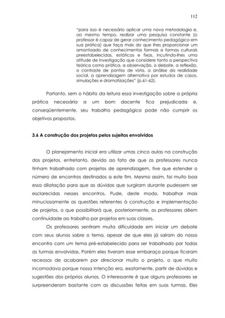 112
“para isso é necessário aplicar uma nova metodologia e,
ao mesmo tempo, realizar uma pesquisa constante (o
professor é capaz de gerar conhecimento pedagógico em
sua prática) que faça mais do que lhes proporcionar um
amontoado de conhecimentos formais e formas culturais
preestabelecidas, estáticas e fixas, incutindo-lhes uma
atitude de investigação que considere tanto a perspectiva
teórica como prática, a observação, o debate, a reflexão,
o contraste de pontos de vista, a análise da realidade
social, a aprendizagem alternativa por estudos de casos,
simulações e dramatizações” (p.61-62).
Portanto, sem o hábito da leitura essa investigação sobre a própria
prática necessária a um bom docente fica prejudicada e,
conseqüentemente, seu trabalho pedagógico pode não cumprir os
objetivos propostos.
3.6 A construção dos projetos pelos sujeitos envolvidos
O planejamento inicial era utilizar umas cinco aulas na construção
dos projetos, entretanto, devido ao fato de que os professores nunca
tinham trabalhado com projetos de aprendizagem, tive que estender o
número de encontros destinados a este fim. Mesmo assim, foi muito boa
essa dilatação para que as dúvidas que surgiram durante pudessem ser
esclarecidas nesses encontros. Pude, deste modo, trabalhar mais
minuciosamente as questões referentes à construção e implementação
de projetos, o que possibilitará que, posteriormente, os professores dêem
continuidade ao trabalho por projetos em suas classes.
Os professores sentiram muita dificuldade em iniciar um debate
com seus alunos sobre o tema, apesar de que eles já saíram do nosso
encontro com um tema pré-estabelecido para ser trabalhado por todas
as turmas envolvidas. Porém eles tiveram esse embaraço porque ficaram
receosos de acabarem por direcionar muito o projeto, o que muito
incomodava porque nossa intenção era, exatamente, partir de dúvidas e
sugestões dos próprios alunos. O interessante é que alguns professores se
surpreenderam bastante com as discussões feitas em suas turmas. Eles
 