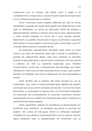113
imaginavam que as crianças não teriam muito a sugerir e foi
completamente o inverso disso, os alunos ficaram bastante entusiasmados
e com vontade de participar e contribuir.
Foram construídos quatro projetos diferentes em que as turmas
trabalharam a questão do aquecimento global com diferentes focos. Eles
assim se distribuíram: as turmas de Educação Infantil de primeiro e
segundo períodos, relativos a crianças com 4 e/ou 5 anos, desenvolveram
o mote atitudes pessoais; as turmas de 6 anos, terceiro período,
trabalharam as questões relacionadas à água; as primeiras e segundas
séries tiveram em seus projetos os temas poluição e queimadas; e por fim,
a terceira série se dedicou à questão do lixo.
Os professores, primeiramente, discutiram sobre achar um tema
comum que fosse de relevância para toda a escola e escolheram a
questão do aquecimento global. Após esta contenda os docentes
levaram as discussões para a sala de aula e construíram com seus alunos
o subtema da série ou segmento organizado para trabalhar
conjuntamente. A partir daí, o planejamento das estratégias que seriam
utilizadas em cada turma foi feito separadamente, ou seja, cada coletivo
planejou as atividades que mais se adequavam às suas necessidades e
anseios.
Cabe ressaltar que os projetos não foram focados no uso do
computador, que, como se pode perceber pelos registros dos projetos
construídos que se encontram anexados (Anexos de 1 ao 4) ao final deste
documento, o computador foi apenas mais uma ferramenta mediadora
na construção dos conhecimentos. Os docentes construíram também
apresentações de seus projetos em PowerPoint para serem mostrados na
culminância final desses projetos.
Foram, igualmente, exibidas na culminância as apresentações em
PowerPoint que continham as atividades dos alunos no decorrer dos
projetos. Nas turmas de Educação Infantil os professores realizaram
atividades em que utilizaram a ferramenta Paint com seus alunos, todavia,
alguns preferiram fazer as apresentações em PowerPoint com as
 
