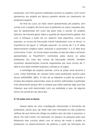 114
produções com tinta guache realizadas durante os projetos. Uma turma
apresentou seu projeto em época posterior devido ao casamento da
professora regente.
Ao final do curso, ao todo, foram apresentados seis projetos, sem
contar com o projeto da turma que a professora se casou naqueles dias,
que foi apresentado em outro dia para toda a escola. Os projetos
falavam, de maneira geral, sobre a questão do aquecimento global, mas
com o enfoque a partir de um aspecto mais específico, como por
exemplo: as turmas de Educação Infantil trabalharam com os temas “a
importância da água” e “atitudes pessoais”; as turmas de 1ª e 2ª séries
desenvolveram projetos sobre “poluição e queimadas” e a 3ª série teve
como tema “o lixo”. As turmas foram reunidas na sala de vídeo e ali foram
apresentados os PowerPoint’s construídos pelos alunos ou pelos
professores (no caso das turmas de Educação Infantil). Também
ocorreram apresentações musicais organizadas por duas turmas de 1ª
série e uma delas também preparou cartazes e um jogral.
A estratégia de projetos permite, como se pôde notar durante o
curso, maior liberdade de criação tanto para professores quanto para
alunos (NOGUEIRA, 2001). O fato de se trabalhar a partir de dúvidas e
anseios dos próprios educandos, esses se sentem estimulados a participar
mais ativamente porque têm a certeza que estão fazendo algo que lhes
interessa, que está relacionado com sua realidade e que, de alguma
forma, lhe servirá em seu dia-a-dia.
3.7 As aulas com os alunos
Apesar desta ser uma investigação relacionada à formação de
professores, penso que, de nada vale essa formação se não pudermos
verificar de que forma ela atinge ao público alvo de todo o processo: o
aluno. Por este motivo, foi reservado um espaço na pesquisa para que
fizéssemos esse contato direto com os alunos de modo a auxiliar os
professores no desenvolvimento de práticas a partir da formação em
 