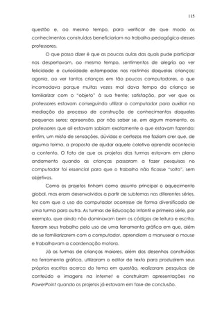 115
questão e, ao mesmo tempo, para verificar de que modo os
conhecimentos construídos beneficiariam no trabalho pedagógico desses
professores.
O que posso dizer é que as poucas aulas das quais pude participar
nos despertavam, ao mesmo tempo, sentimentos de alegria ao ver
felicidade e curiosidade estampadas nos rostinhos daquelas crianças;
agonia, ao ver tantas crianças em tão poucos computadores, o que
incomodava porque muitas vezes mal dava tempo da criança se
familiarizar com o “objeto” à sua frente; satisfação, por ver que os
professores estavam conseguindo utilizar o computador para auxiliar na
mediação do processo de construção de conhecimentos daqueles
pequenos seres; apreensão, por não saber se, em algum momento, os
professores que ali estavam sabiam exatamente o que estavam fazendo;
enfim, um misto de sensações, dúvidas e certezas me faziam crer que, de
alguma forma, a proposta de ajudar aquele coletivo aprendiz acontecia
a contento. O fato de que os projetos das turmas estavam em pleno
andamento quando as crianças passaram a fazer pesquisas no
computador foi essencial para que o trabalho não ficasse “solto”, sem
objetivos.
Como os projetos tinham como assunto principal o aquecimento
global, mas eram desenvolvidos a partir de subtemas nas diferentes séries,
fez com que o uso do computador ocorresse de forma diversificada de
uma turma para outra. As turmas de Educação Infantil e primeira série, por
exemplo, que ainda não dominavam bem os códigos de leitura e escrita,
fizeram seus trabalho pelo uso de uma ferramenta gráfica em que, além
de se familiarizarem com o computador, aprendiam a manusear o mouse
e trabalhavam a coordenação motora.
Já as turmas de crianças maiores, além dos desenhos construídos
na ferramenta gráfica, utilizaram o editor de texto para produzirem seus
próprios escritos acerca do tema em questão, realizaram pesquisas de
conteúdo e imagens na Internet e construíram apresentações no
PowerPoint quando os projetos já estavam em fase de conclusão.
 