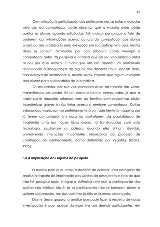 116
Com relação à participação dos professores nestas aulas mediadas
pelo uso do computador, pude observar que a maioria deles pôde
auxiliar os alunos, quando solicitados. Além disso, penso que o fato de
poderem dar informações acerca do uso do computador aos alunos
propiciou aos professores uma elevação em sua auto-estima pois, muitos
deles se sentiam diminuídos por não saberem como manejar o
computador antes da pesquisa e achava que iria ser ridicularizado pelos
alunos por esse motivo. É claro que isto era apenas um sentimento
relacionado à insegurança de alguns dos docentes que, apesar disso,
não deixava de incomodar e, muitas vezes, impedir que alguns levassem
seus alunos para o laboratório de informática.
Os estudantes, por sua vez, pareciam estar, na maioria das vezes,
maravilhados por poder ter um contato com o computador, já que a
maior parte daquelas crianças vem de famílias com problemas sócio-
econômicos graves e não tinha acesso a nenhum computador. Outros
educandos mostravam-se perfeitamente à vontade frente à máquina por
já terem computador em casa ou desfrutarem da possibilidade de
freqüentar uma lan house. Esses alunos, já familiarizados com esta
tecnologia, auxiliavam os colegas quando eles tinham dúvidas,
promovendo interações importantes necessárias ao processo de
construção do conhecimento, como defendido por Vygotsky (REGO,
1995).
3.8 A implicação dos sujeitos da pesquisa
O motivo pelo qual tomei a decisão de colocar uma categoria de
análise a respeito da implicação dos sujeitos da pesquisa foi o fato de que
não há pesquisa-ação integral e sistêmica sem que a participação dos
sujeitos seja efetiva, isto é, se os participantes não se tornarem atores e
autores da pesquisa, um dos objetivos já não está sendo alcançado.
Diante desse quadro, a análise que pude fazer a respeito de nossa
investigação é que, apesar do incentivo aos demais participantes, em
 