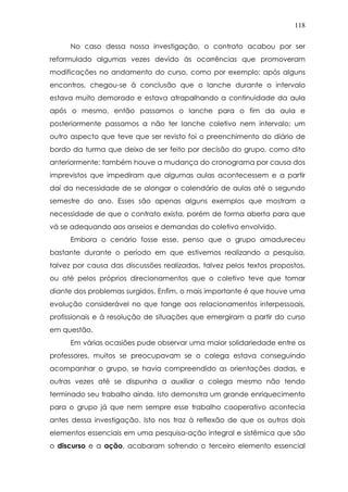 118
No caso dessa nossa investigação, o contrato acabou por ser
reformulado algumas vezes devido às ocorrências que promoveram
modificações no andamento do curso, como por exemplo: após alguns
encontros, chegou-se á conclusão que o lanche durante o intervalo
estava muito demorado e estava atrapalhando a continuidade da aula
após o mesmo, então passamos o lanche para o fim da aula e
posteriormente passamos a não ter lanche coletivo nem intervalo; um
outro aspecto que teve que ser revisto foi o preenchimento do diário de
bordo da turma que deixo de ser feito por decisão do grupo, como dito
anteriormente; também houve a mudança do cronograma por causa dos
imprevistos que impediram que algumas aulas acontecessem e a partir
daí da necessidade de se alongar o calendário de aulas até o segundo
semestre do ano. Esses são apenas alguns exemplos que mostram a
necessidade de que o contrato exista, porém de forma aberta para que
vá se adequando aos anseios e demandas do coletivo envolvido.
Embora o cenário fosse esse, penso que o grupo amadureceu
bastante durante o período em que estivemos realizando a pesquisa,
talvez por causa das discussões realizadas, talvez pelos textos propostos,
ou até pelos próprios direcionamentos que o coletivo teve que tomar
diante dos problemas surgidos. Enfim, o mais importante é que houve uma
evolução considerável no que tange aos relacionamentos interpessoais,
profissionais e à resolução de situações que emergiram a partir do curso
em questão.
Em várias ocasiões pude observar uma maior solidariedade entre os
professores, muitos se preocupavam se o colega estava conseguindo
acompanhar o grupo, se havia compreendido as orientações dadas, e
outras vezes até se dispunha a auxiliar o colega mesmo não tendo
terminado seu trabalho ainda. Isto demonstra um grande enriquecimento
para o grupo já que nem sempre esse trabalho cooperativo acontecia
antes dessa investigação. Isto nos traz à reflexão de que os outros dois
elementos essenciais em uma pesquisa-ação integral e sistêmica que são
o discurso e a ação, acabaram sofrendo o terceiro elemento essencial
 