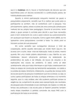 119
que é a mudança, isto é, houve a transformação do discurso que era
espontâneo para um discurso esclarecido e a prática/ação passou de
individualizada para coletiva.
Quanto à minha participação enquanto membro do grupo e
pesquisadora proponente, acredito que fiz o melhor que pude para os
participantes se sentirem, não só confortáveis com a pesquisa, mas
principalmente, sujeitos, atores e autores de uma construção voltada para
melhoria de seu próprio fazer pedagógico. Durante os encontros, tentei
deixar o grupo sempre à vontade para decidir o que fosse necessário
para o bom andamento do curso e para colocar seus posicionamentos
em quaisquer que fossem as situações. Como sugere Morin (2004), ao me
apresentar como pesquisadora, convidei a todos “os atores para se
tornarem autores de suas pesquisas”.
Em suma, acredito que conseguimos alcançar o nível de
cooperação, dentre aqueles elencados por André Morin (op.cit.). De
acordo com o autor, nesse nível de implicação, todos os atores, mesmo
quando têm uma missão própria relacionada a seus talentos ou suas
habilidades, devem ativamente participar na elaboração da
problemática de ação e de reflexão, da busca de soluções e de
explicações das causas do problema. O ideal, como já disse
anteriormente, seria que todos interviessem e que todos colaborassem em
todas as etapas da construção de ferramentas apropriadas, na coleta e
na análise de dados. Entretanto, infelizmente, a questão dos tempos tanto
da escola quanto da pesquisa inviabilizaram que isto ocorresse, ou seja, os
outros sujeitos participaram de todas as etapas anteriores e no momento
seguinte, que é o das análises, eles não puderam participar porque as
exigências de cumprimento de prazo para apresentação dos resultados
da pesquisa pela Universidade (e por orientação da Capes) e a falta de
tempo dos professores e da escola para se fazerem presentes também
nesta etapa impediram a perfeita conclusão da nossa PAIS com a
participação de todos os envolvidos.
 