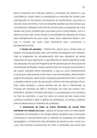 121
plena campanha por melhores salários e condições de trabalho e, por
coincidência, quase todas as paralisações ou reduções de horário para
participação no movimento aconteceram às quartas-feiras, que eram os
dias de nossos encontros. Torna-se relevante ressaltar que era inviável que
os professores utilizassem outro dia da semana para a realização do curso
devido aos outros compromissos assumidos junto à comunidade, como o
reforço escolar, bem como devido à necessidade de utilização do tempo
para planejamento de suas aulas. Todos estes imprevistos fizeram com
que o número de aulas fosse insuficiente para concluirmos o
planejamento inicial.
O tempo da pesquisa – infelizmente, penso que o tempo para se
realizar uma pesquisa-ação seja curto dentro do programa de mestrado.
Hoje os programas de pós-graduação têm que obedecer ao prazo
estipulado em seus regimentos, o que dificulta um aprofundamento maior
nas pesquisas. No caso do Programa de Pós-graduação em Educação da
Universidade de Brasília o tempo determinado de duração do mestrado é
de quatro períodos letivos (semestres), o que eu acho extremamente
curto já que neste período se tem que cursar seis disciplinas, desenvolver o
projeto de pesquisa, desenvolver a pesquisa propriamente dita e construir
o relatório relativo a ela. No doutorado o limite é de oito períodos letivos.
Para nossa pesquisa, o prazo previsto era de que a intervenção se
iniciasse em fevereiro de 2007 e terminasse em julho do mesmo ano,
entretanto, devido a inúmeros percalços, o curso/pesquisa só se encerrou
no final de setembro, o que me daria um prazo de dois meses para
construir o relatório e fazer a defesa da dissertação, um tempo curtíssimo
para se desenvolver um relatório de qualidade.
O andamento de todas as outras atividades da escola tinha
prioridade em relação ao curso – apesar da escola como um todo apoiar
a proposta de formação e da equipe diretiva acreditar que a formação
continuada é imprescindível para a melhoria na qualidade do trabalho
pedagógico, o andamento das atividades da escola se deu como se o
curso não estivesse acontecendo ali. Todo o calendário que havia sido
 