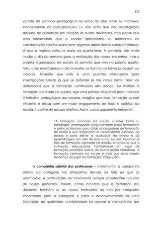 122
votado na semana pedagógica no início do ano letivo se manteve,
independente do curso/pesquisa. Eu não acho que esta investigação
devesse ter prioridade em relação às outras atividades, mas penso que
seria interessante que a escola aproveitasse os momentos de
coordenação coletiva para rever algumas datas dessas outras atividades,
já que a maioria delas se daria na quarta-feira. A princípio, até tentei
mudar o dia da semana para a realização dos nossos encontros, mas a
própria organização da escola só permitia que eles na própria quarta-
feira; caso mudássemos o dia à revelia, os transtornos talvez pudessem ser
maiores. Acredito que esta é uma questão interessante para
investigações futuras já que se defende (e me incluo neste ‘time’ de
defensores) que a formação continuada em serviço, ou melhor, a
formação centrada na escola, seja uma prática freqüente para melhorar
o trabalho pedagógico das escolas, imagino que essa formação só será
eficiente e eficaz com um maior engajamento de todo o coletivo da
escola, inclusive da equipe diretiva. Assim, como argumenta Imbernón,
“A formação centrada na escola envolve todas as
estratégias empregadas conjuntamente pelos formadores
e pelos professores para dirigir os programas de formação
de modo a que respondam às necessidades definidas da
escola e para elevar a qualidade do ensino e da
aprendizagem em sala de aula e nas escolas. Quando se
fala de formação centrada na escola, entende-se que a
instituição educacional transforma-se em lugar de
formação prioritária diante de outras ações formativas. A
formação centrada na escola é mais que uma simples
mudança de lugar da formação” (2006, p.80).
A campanha salarial dos professores – infelizmente, a campanha
salarial da categoria nos atrapalhou devido ao fato de que as
assembléias e paralisações do movimento sempre aconteciam nos dias
de nossos encontros. Porém, como acredito que a formação dos
docentes também se dá nesses momentos de luta por conquistas
importantes para a categoria e para o desenvolvimento de uma
Educação de qualidade, a infelicidade foi apenas a coincidência dos
 