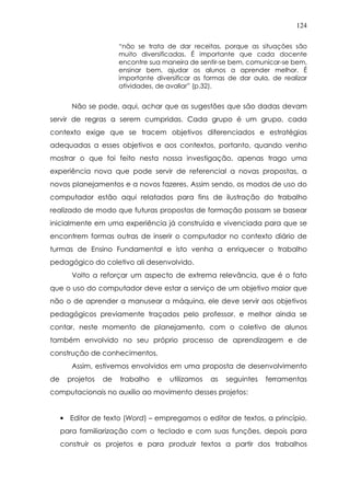 124
“não se trata de dar receitas, porque as situações são
muito diversificadas. É importante que cada docente
encontre sua maneira de sentir-se bem, comunicar-se bem,
ensinar bem, ajudar os alunos a aprender melhor. É
importante diversificar as formas de dar aula, de realizar
atividades, de avaliar” (p.32).
Não se pode, aqui, achar que as sugestões que são dadas devam
servir de regras a serem cumpridas. Cada grupo é um grupo, cada
contexto exige que se tracem objetivos diferenciados e estratégias
adequadas a esses objetivos e aos contextos, portanto, quando venho
mostrar o que foi feito nesta nossa investigação, apenas trago uma
experiência nova que pode servir de referencial a novas propostas, a
novos planejamentos e a novos fazeres. Assim sendo, os modos de uso do
computador estão aqui relatados para fins de ilustração do trabalho
realizado de modo que futuras propostas de formação possam se basear
inicialmente em uma experiência já construída e vivenciada para que se
encontrem formas outras de inserir o computador no contexto diário de
turmas de Ensino Fundamental e isto venha a enriquecer o trabalho
pedagógico do coletivo ali desenvolvido.
Volto a reforçar um aspecto de extrema relevância, que é o fato
que o uso do computador deve estar a serviço de um objetivo maior que
não o de aprender a manusear a máquina, ele deve servir aos objetivos
pedagógicos previamente traçados pelo professor, e melhor ainda se
contar, neste momento de planejamento, com o coletivo de alunos
também envolvido no seu próprio processo de aprendizagem e de
construção de conhecimentos.
Assim, estivemos envolvidos em uma proposta de desenvolvimento
de projetos de trabalho e utilizamos as seguintes ferramentas
computacionais no auxílio ao movimento desses projetos:
• Editor de texto (Word) – empregamos o editor de textos, a princípio,
para familiarização com o teclado e com suas funções, depois para
construir os projetos e para produzir textos a partir dos trabalhos
 