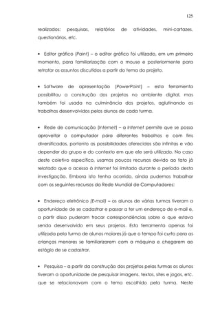 125
realizados: pesquisas, relatórios de atividades, mini-cartazes,
questionários, etc.
• Editor gráfico (Paint) – o editor gráfico foi utilizado, em um primeiro
momento, para familiarização com o mouse e posteriormente para
retratar os assuntos discutidos a partir do tema do projeto.
• Software de apresentação (PowerPoint) – esta ferramenta
possibilitou a construção dos projetos no ambiente digital, mas
também foi usada na culminância dos projetos, aglutinando os
trabalhos desenvolvidos pelos alunos de cada turma.
• Rede de comunicação (Internet) – a Internet permite que se possa
aproveitar o computador para diferentes trabalhos e com fins
diversificados, portanto as possibilidades oferecidas são infinitas e vão
depender do grupo e do contexto em que ele será utilizado. No caso
deste coletivo específico, usamos poucos recursos devido ao fato já
relatado que o acesso à Internet foi limitado durante o período desta
investigação. Embora isto tenha ocorrido, ainda pudemos trabalhar
com os seguintes recursos da Rede Mundial de Computadores:
• Endereço eletrônico (E-mail) – os alunos de várias turmas tiveram a
oportunidade de se cadastrar e passar a ter um endereço de e-mail e,
a partir disso puderam trocar correspondências sobre o que estava
sendo desenvolvido em seus projetos. Esta ferramenta apenas foi
utilizada pela turma de alunos maiores já que o tempo foi curto para as
crianças menores se familiarizarem com a máquina e chegarem ao
estágio de se cadastrar.
• Pesquisa – a partir da construção dos projetos pelas turmas os alunos
tiveram a oportunidade de pesquisar imagens, textos, sites e jogos, etc.
que se relacionavam com o tema escolhido pela turma. Neste
 
