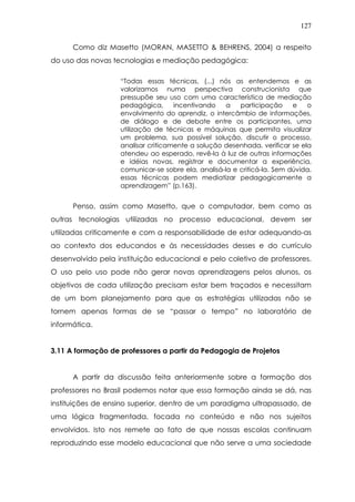127
Como diz Masetto (MORAN, MASETTO & BEHRENS, 2004) a respeito
do uso das novas tecnologias e mediação pedagógica:
“Todas essas técnicas, (...) nós as entendemos e as
valorizamos numa perspectiva construcionista que
pressupõe seu uso com uma característica de mediação
pedagógica, incentivando a participação e o
envolvimento do aprendiz, o intercâmbio de informações,
de diálogo e de debate entre os participantes, uma
utilização de técnicas e máquinas que permita visualizar
um problema, sua possível solução, discutir o processo,
analisar criticamente a solução desenhada, verificar se ela
atendeu ao esperado, revê-la à luz de outras informações
e idéias novas, registrar e documentar a experiência,
comunicar-se sobre ela, analisá-la e criticá-la. Sem dúvida,
essas técnicas podem mediatizar pedagogicamente a
aprendizagem” (p.163).
Penso, assim como Masetto, que o computador, bem como as
outras tecnologias utilizadas no processo educacional, devem ser
utilizadas criticamente e com a responsabilidade de estar adequando-as
ao contexto dos educandos e às necessidades desses e do currículo
desenvolvido pela instituição educacional e pelo coletivo de professores.
O uso pelo uso pode não gerar novas aprendizagens pelos alunos, os
objetivos de cada utilização precisam estar bem traçados e necessitam
de um bom planejamento para que as estratégias utilizadas não se
tornem apenas formas de se “passar o tempo” no laboratório de
informática.
3.11 A formação de professores a partir da Pedagogia de Projetos
A partir da discussão feita anteriormente sobre a formação dos
professores no Brasil podemos notar que essa formação ainda se dá, nas
instituições de ensino superior, dentro de um paradigma ultrapassado, de
uma lógica fragmentada, focada no conteúdo e não nos sujeitos
envolvidos. Isto nos remete ao fato de que nossas escolas continuam
reproduzindo esse modelo educacional que não serve a uma sociedade
 