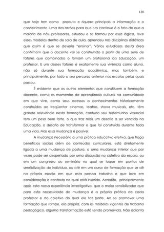 128
que hoje tem como produto e riqueza principais a informação e o
conhecimento. Uma das razões para que isto continue é o fato de que a
maioria de nós, professores, estudou e se formou por essa lógica, teve
esses modelos dentro de sala de aula, aprendeu nas disciplinas didáticas
que assim é que se deveria “ensinar”. Vários estudiosos desta área
confirmam que o docente vai se construindo a partir de uma série de
fatores que combinados o tornam um profissional da Educação, um
professor. E um desses fatores é exatamente sua vivência como aluno,
não só durante sua formação acadêmica, mas também, e
principalmente, por todo o seu percurso anterior nas escolas pelas quais
passou.
É evidente que os outros elementos que constituem a formação
docente, como os momentos de aprendizado cultural na comunidade
em que vive, como seus acessos a conhecimentos historicamente
construídos ao freqüentar cinemas, teatros, shows musicais, etc, têm
grande relevância nesta formação, contudo seu testemunho vivencial
tem um peso bem forte, o que traz mais um desafio a ser vencido na
Educação, o desafio de transformar o que foi construído durante toda
uma vida. Mas essa mudança é possível.
A mudança necessária a uma prática educativa efetiva, que traga
benefícios sociais além de conteúdos curriculares, está diretamente
ligada a uma mudança de postura, a uma mudança interior que por
vezes pode ser despertada por uma discussão no coletivo da escola, ou
em um congresso ou seminário no qual se toque em pontos de
sensibilização do indivíduo, ou até em um curso de formação que se dê
na própria escola em que esta pessoa trabalha e que leve em
consideração o contexto no qual está inserido. Acredito, principalmente
após esta nossa experiência investigativa, que o maior sensibilizador que
para esta necessidade da mudança é a própria prática de cada
professor e do coletivo do qual ele faz parte. Ao se promover uma
formação que rompe, ela própria, com os modelos vigentes de trabalho
pedagógico, alguma transformação está sendo promovida. Não adianta
 