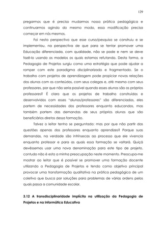 129
pregarmos que é preciso mudarmos nossa prática pedagógica e
continuarmos agindo do mesmo modo, essa modificação precisa
começar em nós mesmos.
Foi nesta perspectiva que esse curso/pesquisa se construiu e se
implementou, na perspectiva de que para se tentar promover uma
Educação diferenciada, com qualidade, não se pode e nem se deve
fazê-lo usando os modelos os quais estamos refutando. Desta forma, a
Pedagogia de Projetos surgiu como uma estratégia que pode ajudar a
romper com este paradigma disciplinarizado e fragmentado. Se o
trabalho com projetos de aprendizagem pode propiciar novas relações
dos alunos com os conteúdos, com seus colegas e, até mesmo com seus
professores, por que não seria possível quando esses alunos são os próprios
professores? É claro que os projetos de trabalho construídos e
desenvolvidos com esses “alunos/professores” são diferenciados, eles
partem de necessidades dos professores enquanto educandos, mas
também partem das demandas de seus próprios alunos que são
beneficiários diretos dessa formação.
Talvez o leitor tenha se perguntado: mas por que não partir das
questões apenas dos professores enquanto aprendizes? Porque suas
demandas, na verdade são intrínsecas ao processo que ele vivencia
enquanto professor e para as quais essa formação se voltará. Quiçá
devêssemos usar uma nova denominação para este tipo de projeto,
contudo não é esta a minha preocupação neste momento. Preocupa-me
mostrar ao leitor que é possível se promover uma formação docente
utilizando a Pedagogia de Projetos e tendo como objetivo principal
provocar uma transformação qualitativa na prática pedagógica de um
coletivo que busca por soluções para problemas de várias ordens pelos
quais passa a comunidade escolar.
3.12 A transdisciplinaridade implícita na utilização da Pedagogia de
Projetos e na Informática Educativa
 