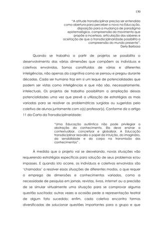 130
“A atitude transdisciplinar precisa ser entendida
como abertura para perceber o novo na Educação,
disposição para a mudança de paradigma
epistemológico, compreensão do movimento que
propõe a incerteza, articulação dos saberes e
aceitação de que a transdisciplinaridade possibilita a
compreensão do mundo presente”.
Derly Barbosa
Quando se trabalha a partir de projetos se possibilita o
desenvolvimento das várias dimensões que compõem os indivíduos e
coletivos envolvidos. Somos constituídos de várias e diferentes
inteligências, não apenas da cognitiva como se pensou e pregou durante
décadas. Cada ser humano traz em si um leque de potencialidades que
podem ser vistas como inteligências e que não são, necessariamente,
intelectuais. Os projetos de trabalho possibilitam a ampliação dessas
potencialidades uma vez que prevê a utilização de estratégias as mais
variadas para se resolver as problemáticas surgidas ou sugeridas pelo
coletivo de alunos juntamente com o(s) professor(s). Conforme diz o artigo
11 da Carta da Transdisciplinaridade:
“Uma Educação autêntica não pode privilegiar a
abstração do conhecimento. Ela deve ensinar a
contextualizar, concretizar e globalizar. A Educação
transdisciplinar reavalia o papel da intuição, do imaginário,
da sensibilidade e do corpo na transmissão dos
conhecimentos” .
À medida que o projeto vai se desvelando, novas situações vão
requerendo estratégias específicas para solução de seus problemas e/ou
impasses. E quando isto ocorre, os indivíduos e coletivos envolvidos são
‘chamados’ a resolver essas situações de diferentes modos, o que requer
o emprego de dimensões e conhecimentos variados, como a
necessidade de pesquisa em jornais, revistas, livros, Internet ou a precisão
de se simular virtualmente uma situação para se comprovar alguma
questão suscitada; outras vezes a ocasião pede a representação teatral
de algum fato sucedido; enfim, cada coletivo encontra formas
diversificadas de solucionar questões importantes para o grupo e que
 