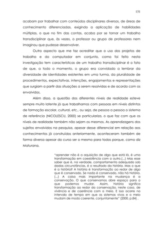 131
acabam por trabalhar com conteúdos disciplinares diversos, de áreas de
conhecimento diferenciadas, exigindo a aplicação de habilidades
múltiplas, o que no fim das contas, acaba por se tornar um trabalho
transdisciplinar que, às vezes, o professor ou grupo de professores nem
imaginou que pudesse desenvolver.
Outro aspecto que me faz acreditar que o uso dos projetos de
trabalho e do computador em conjunto, como foi feito nesta
investigação tem características de um trabalho transdisciplinar é o fato
de que, a todo o momento, o grupo era convidado a lembrar da
diversidade de identidades existentes em uma turma, da pluralidade de
procedimentos, expectativas, intenções, engajamentos e representações
que surgiam a partir das situações a serem resolvidas e de acordo com os
envolvidos.
Além disso, a questão dos diferentes níveis de realidade esteve
sempre muito latente já que trabalhamos com pessoas em níveis distintos
de formação escolar, cultural, etc., ou seja, de pessoa a pessoa o sistema
de referência (NICOLESCU, 2000) se particulariza, o que faz com que os
níveis de realidade também não sejam os mesmos. As aprendizagens dos
sujeitos envolvidos na pesquisa, apesar desse diferencial em relação aos
conhecimentos já construídos anteriormente, aconteceram também de
forma diversa apesar do curso ser o mesmo para todos porque, como diz
Maturana,
“aprender não é a aquisição de algo que está lá, é uma
transformação em coexistência com o outro.(...) Mas esse
saber que é, na verdade, comportamento adequado sob
dadas circunstâncias, é o resultado da história. Mas o que
é a história? A história é transformação ao redor de algo
que é conservado. Se nada é conservado, não há história.
(...) A coisa mais importante na mudança é a
conservação. O que conservamos abre espaço para o
que podemos mudar. Assim, história significa
transformação ao redor da conservação, neste caso, de
vivência e de coerência com o meio. E isso ocorre no
intervalo de tempo em que os sistemas vivos e o meio
mudam de modo coerente, conjuntamente” (2000, p.84) .
 
