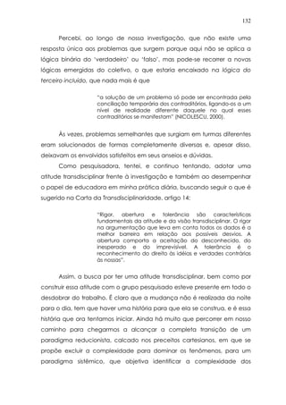 132
Percebi, ao longo de nossa investigação, que não existe uma
resposta única aos problemas que surgem porque aqui não se aplica a
lógica binária do ‘verdadeiro’ ou ‘falso’, mas pode-se recorrer a novas
lógicas emergidas do coletivo, o que estaria encaixado na lógica do
terceiro incluído, que nada mais é que
“a solução de um problema só pode ser encontrada pela
conciliação temporária dos contraditórios, ligando-os a um
nível de realidade diferente daquele no qual esses
contraditórios se manifestam” (NICOLESCU, 2000).
Às vezes, problemas semelhantes que surgiam em turmas diferentes
eram solucionados de formas completamente diversas e, apesar disso,
deixavam os envolvidos satisfeitos em seus anseios e dúvidas.
Como pesquisadora, tentei, e continuo tentando, adotar uma
atitude transdisciplinar frente à investigação e também ao desempenhar
o papel de educadora em minha prática diária, buscando seguir o que é
sugerido na Carta da Transdisciplinaridade, artigo 14:
“Rigor, abertura e tolerância são características
fundamentais da atitude e da visão transdisciplinar. O rigor
na argumentação que leva em conta todos os dados é a
melhor barreira em relação aos possíveis desvios. A
abertura comporta a aceitação do desconhecido, do
inesperado e do imprevisível. A tolerância é o
reconhecimento do direito às idéias e verdades contrárias
às nossas”.
Assim, a busca por ter uma atitude transdisciplinar, bem como por
construir essa atitude com o grupo pesquisado esteve presente em todo o
desdobrar do trabalho. É claro que a mudança não é realizada da noite
para o dia, tem que haver uma história para que ela se construa, e é essa
história que ora tentamos iniciar. Ainda há muito que percorrer em nosso
caminho para chegarmos a alcançar a completa transição de um
paradigma reducionista, calcado nos preceitos cartesianos, em que se
propõe excluir a complexidade para dominar os fenômenos, para um
paradigma sistêmico, que objetiva identificar a complexidade dos
 