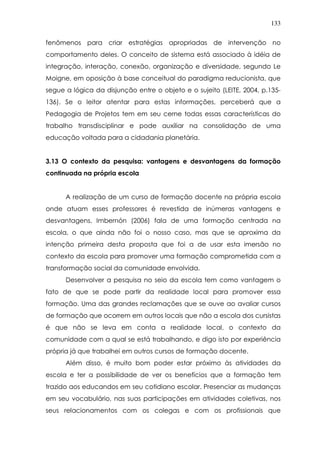 133
fenômenos para criar estratégias apropriadas de intervenção no
comportamento deles. O conceito de sistema está associado à idéia de
integração, interação, conexão, organização e diversidade, segundo Le
Moigne, em oposição à base conceitual do paradigma reducionista, que
segue a lógica da disjunção entre o objeto e o sujeito (LEITE, 2004, p.135-
136). Se o leitor atentar para estas informações, perceberá que a
Pedagogia de Projetos tem em seu cerne todas essas características do
trabalho transdisciplinar e pode auxiliar na consolidação de uma
educação voltada para a cidadania planetária.
3.13 O contexto da pesquisa: vantagens e desvantagens da formação
continuada na própria escola
A realização de um curso de formação docente na própria escola
onde atuam esses professores é revestida de inúmeras vantagens e
desvantagens. Imbernón (2006) fala de uma formação centrada na
escola, o que ainda não foi o nosso caso, mas que se aproxima da
intenção primeira desta proposta que foi a de usar esta imersão no
contexto da escola para promover uma formação comprometida com a
transformação social da comunidade envolvida.
Desenvolver a pesquisa no seio da escola tem como vantagem o
fato de que se pode partir da realidade local para promover essa
formação. Uma das grandes reclamações que se ouve ao avaliar cursos
de formação que ocorrem em outros locais que não a escola dos cursistas
é que não se leva em conta a realidade local, o contexto da
comunidade com a qual se está trabalhando, e digo isto por experiência
própria já que trabalhei em outros cursos de formação docente.
Além disso, é muito bom poder estar próximo às atividades da
escola e ter a possibilidade de ver os benefícios que a formação tem
trazido aos educandos em seu cotidiano escolar. Presenciar as mudanças
em seu vocabulário, nas suas participações em atividades coletivas, nos
seus relacionamentos com os colegas e com os profissionais que
 